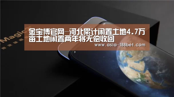 金宝博官网-河北累计闲置土地4.7万亩土地闲置两年将无偿收回(图2) 金宝博